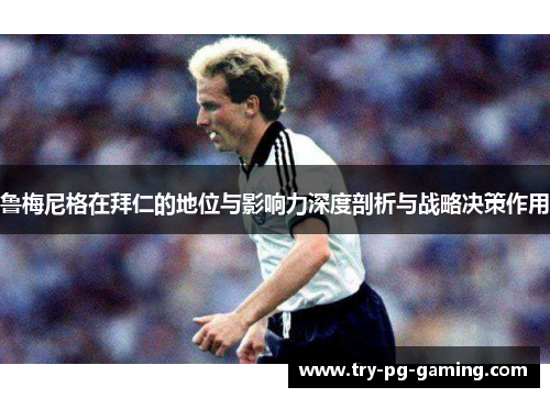 鲁梅尼格在拜仁的地位与影响力深度剖析与战略决策作用