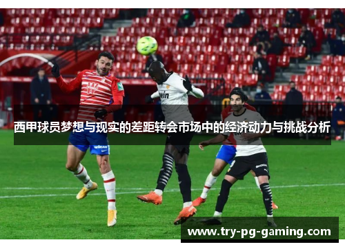 西甲球员梦想与现实的差距转会市场中的经济动力与挑战分析 西甲球员梦想与现实的差距转会市场中的经济动力与挑战分析