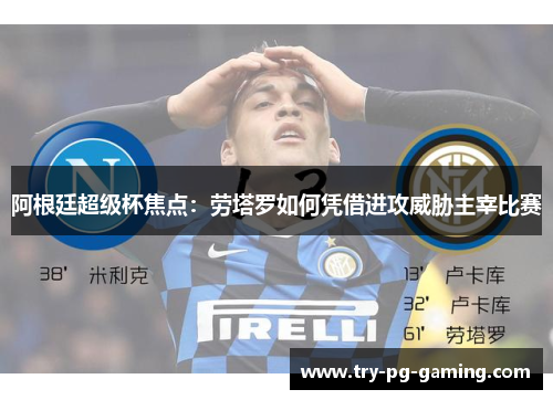 阿根廷超级杯焦点：劳塔罗如何凭借进攻威胁主宰比赛