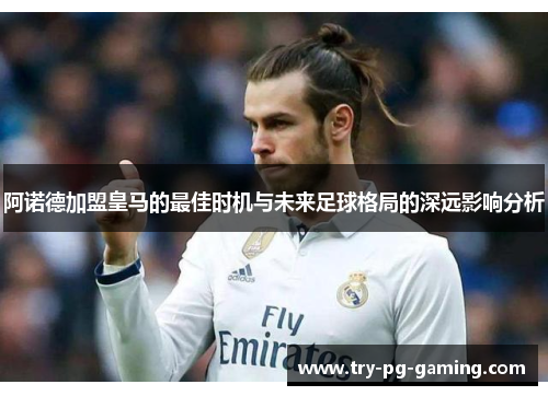 阿诺德加盟皇马的最佳时机与未来足球格局的深远影响分析