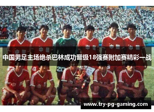 中国男足主场绝杀巴林成功晋级18强赛附加赛精彩一战